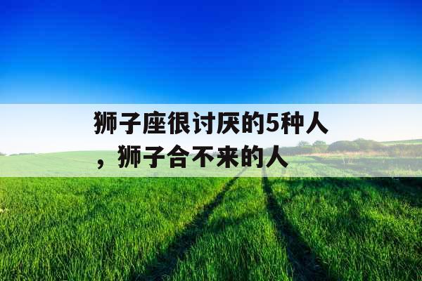 狮子座很讨厌的5种人，狮子合不来的人