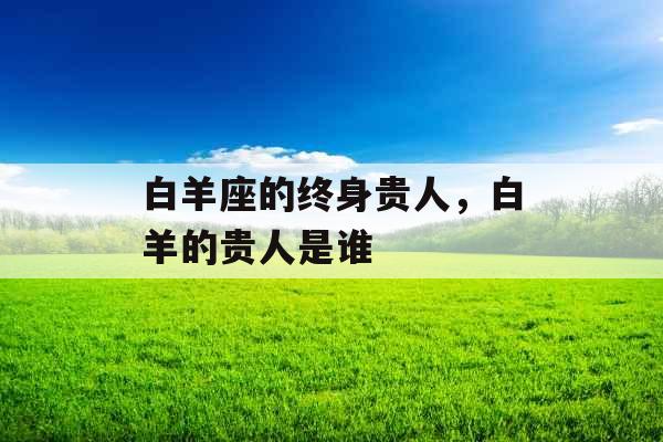 白羊座的终身贵人,白羊的贵人是谁 白羊座的终身贵人,白羊的贵人是谁