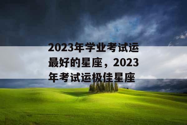 2023年学业考试运最好的星座,2023年考试运极佳星座 2023年学业考试运最好的星座,2023年考试运极佳星座