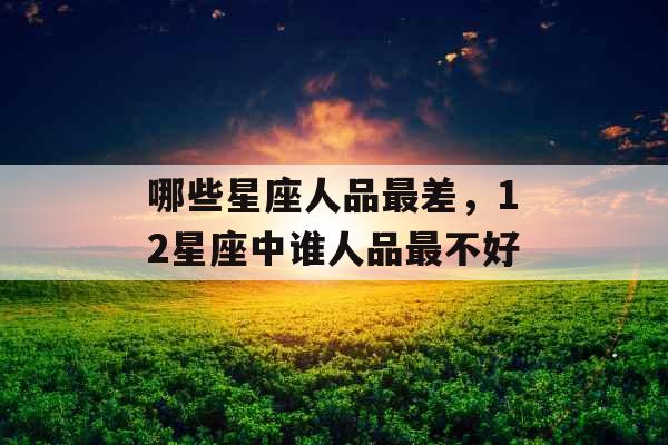 哪些星座人品最差,12星座中谁人品最不好 哪些星座人品最差,12星座中谁人品最不好