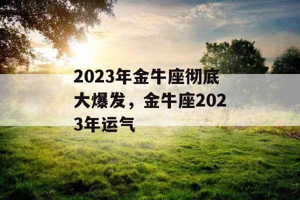 2023年金牛座彻底大爆发，金牛座2023年运气