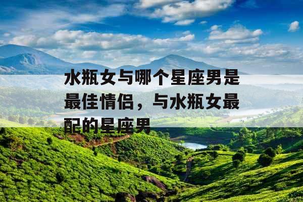 水瓶女与哪个星座男是最佳情侣,与水瓶女最配的星座男