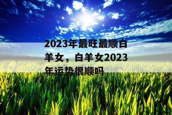 2023年最旺最顺白羊女，白羊女2023年运势很顺吗