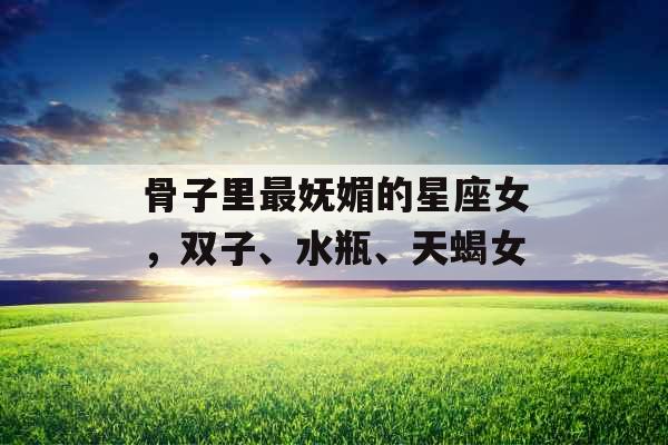 骨子里最妩媚的星座女,双子、水瓶、天蝎女