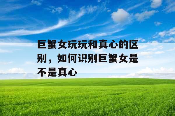 巨蟹女玩玩和真心的区别，如何识别巨蟹女是不是真心