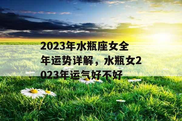 2023年水瓶座女全年运势详解，水瓶女2023年运气好不好