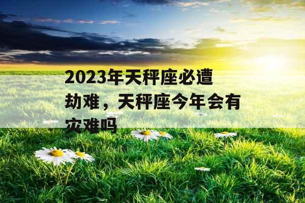 2023年天秤座必遭劫难，天秤座今年会有灾难吗
