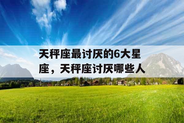 天秤座最讨厌的6大星座，天秤座讨厌哪些人