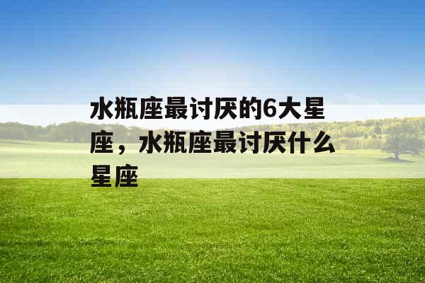 水瓶座最讨厌的6大星座，水瓶座最讨厌什么星座