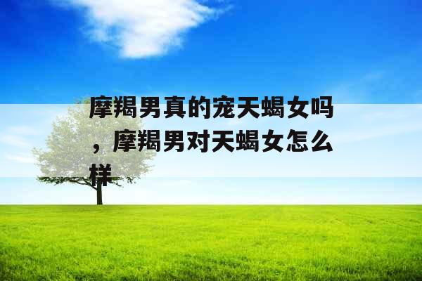 摩羯男真的宠天蝎女吗，摩羯男对天蝎女怎么样