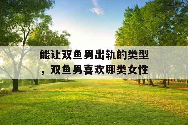 能让双鱼男出轨的类型，双鱼男喜欢哪类女性