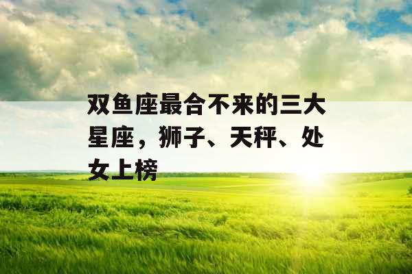 双鱼座最合不来的三大星座，狮子、天秤、处女上榜
