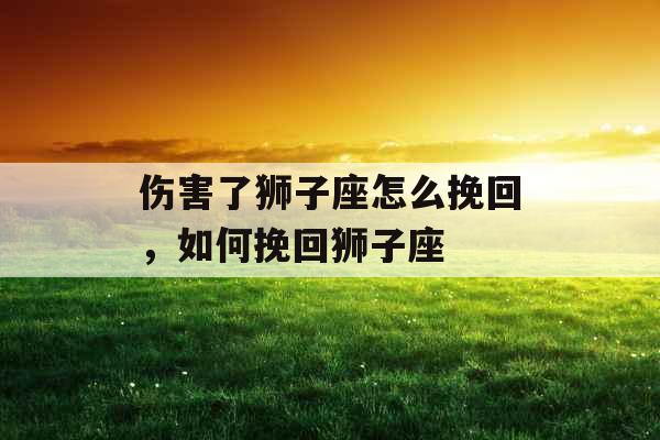 伤害了狮子座怎么挽回，如何挽回狮子座