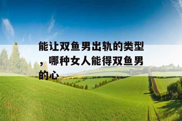能让双鱼男出轨的类型，哪种女人能得双鱼男的心