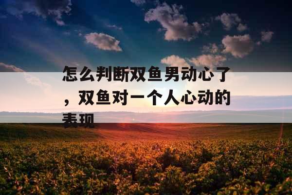 怎么判断双鱼男动心了，双鱼对一个人心动的表现