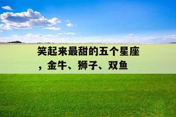 笑起来最甜的五个星座，金牛、狮子、双鱼