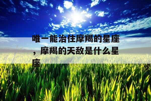 唯一能治住摩羯的星座，摩羯的天敌是什么星座