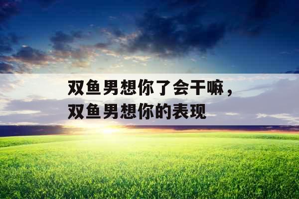 双鱼男想你了会干嘛，双鱼男想你的表现
