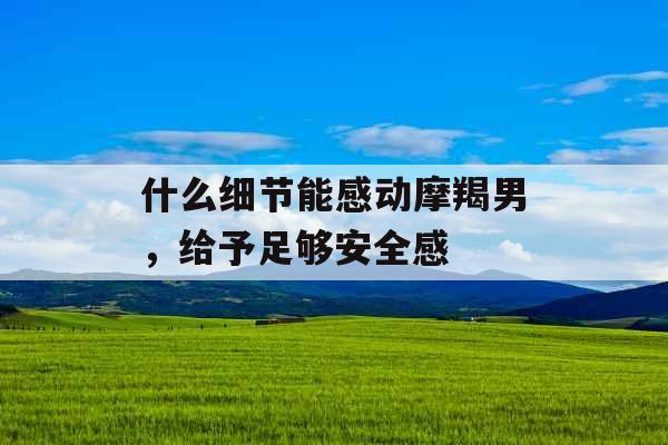 什么细节能感动摩羯男，给予足够安全感