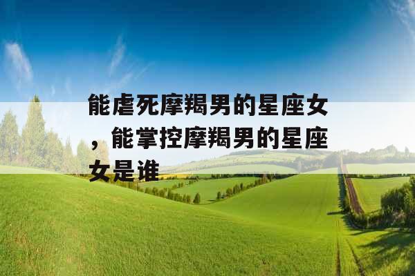 能虐死摩羯男的星座女，能掌控摩羯男的星座女是谁