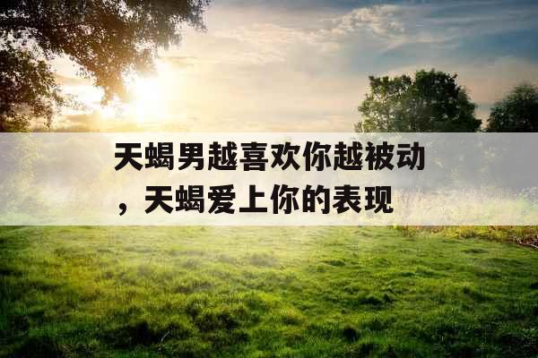 天蝎男越喜欢你越被动，天蝎爱上你的表现