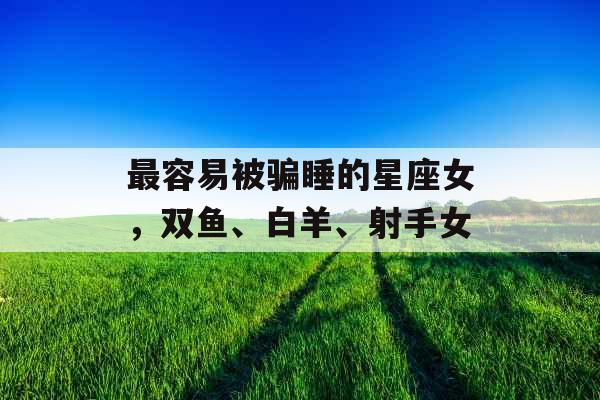 最容易被骗睡的星座女，双鱼、白羊、射手女