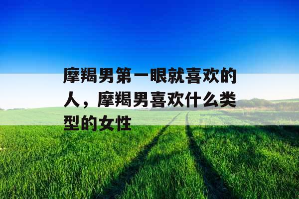 摩羯男第一眼就喜欢的人，摩羯男喜欢什么类型的女性