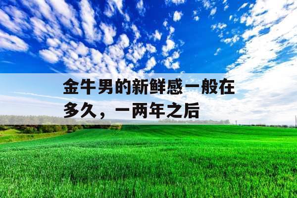 金牛男的新鲜感一般在多久,一两年之后 金牛男的新鲜感一般在多久,一两年之后