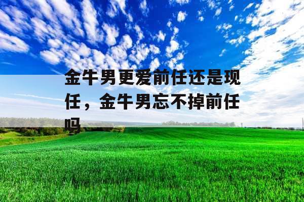 金牛男更爱前任还是现任，金牛男忘不掉前任吗