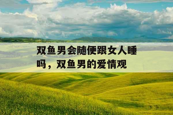 双鱼男会随便跟女人睡吗，双鱼男的爱情观