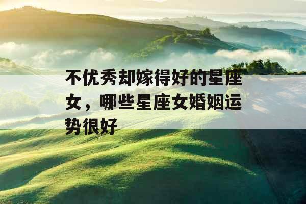 不优秀却嫁得好的星座女，哪些星座女婚姻运势很好