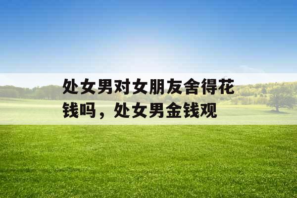 处女男对女朋友舍得花钱吗，处女男金钱观