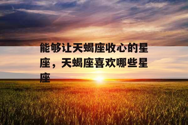 能够让天蝎座收心的星座，天蝎座喜欢哪些星座