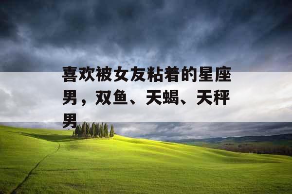 喜欢被女友粘着的星座男，双鱼、天蝎、天秤男