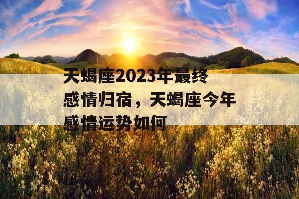 天蝎座2023年最终感情归宿，天蝎座今年感情运势如何