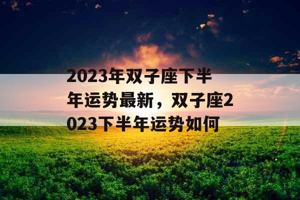 2023年双子座下半年运势最新，双子座2023下半年运势如何