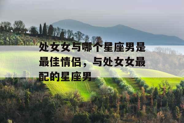 处女女与哪个星座男是最佳情侣，与处女女最配的星座男