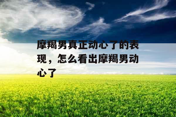 摩羯男真正动心了的表现，怎么看出摩羯男动心了