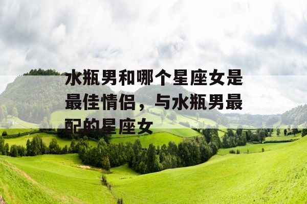 水瓶男和哪个星座女是最佳情侣，与水瓶男最配的星座女