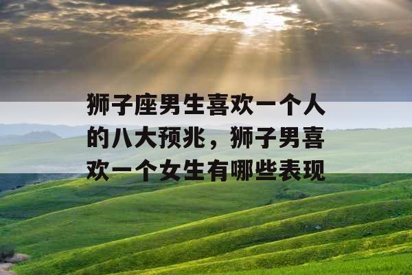 狮子座男生喜欢一个人的八大预兆，狮子男喜欢一个女生有哪些表现