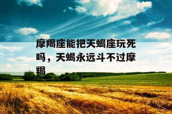 摩羯座能把天蝎座玩死吗，天蝎永远斗不过摩羯