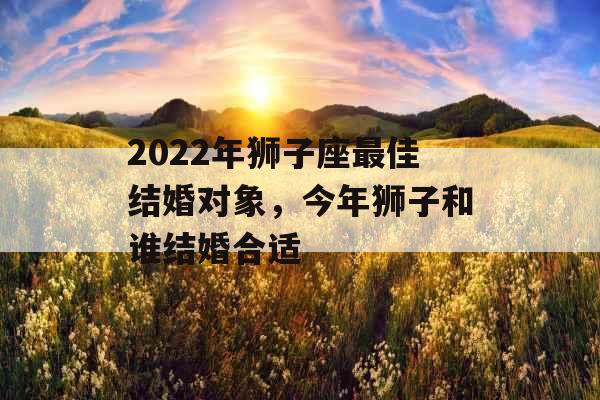 2022年狮子座最佳结婚对象,今年狮子和谁结婚合适 2022年狮子座最佳结婚对象,今年狮子和谁结婚合适