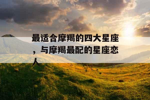 最适合摩羯的四大星座,与摩羯最配的星座恋人 最适合摩羯的四大星座,与摩羯最配的星座恋人