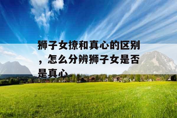 狮子女撩和真心的区别,怎么分辨狮子女是否是真心 狮子女撩和真心的区别,怎么分辨狮子女是否是真心