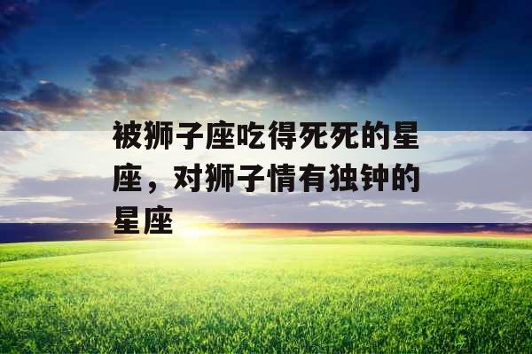 被狮子座吃得死死的星座，对狮子情有独钟的星座