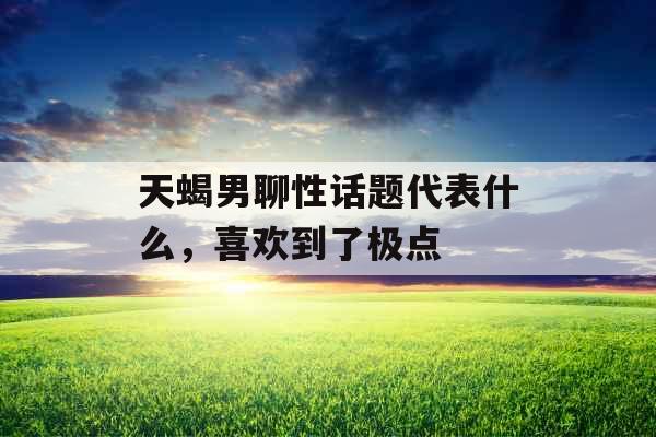 天蝎男聊性话题代表什么，喜欢到了极点