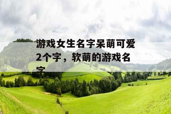 游戏女生名字呆萌可爱2个字，软萌的游戏名字