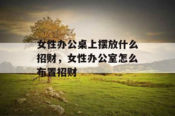 女性办公桌上摆放什么招财，女性办公室怎么布置招财