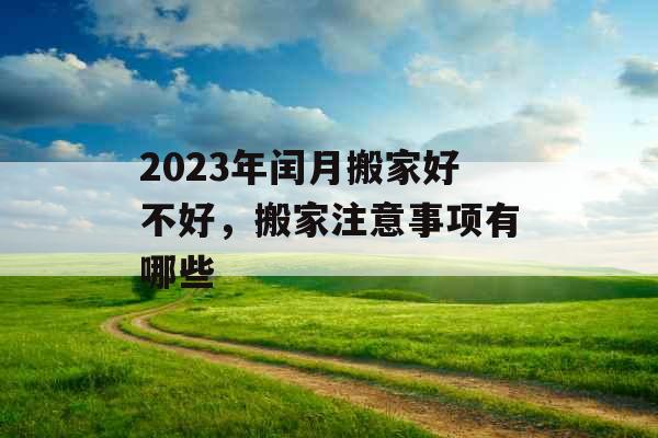 2023年闰月搬家好不好，搬家注意事项有哪些