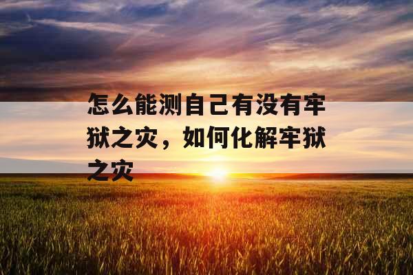 怎么能测自己有没有牢狱之灾,如何化解牢狱之灾 怎么能测自己有没有牢狱之灾,如何化解牢狱之灾